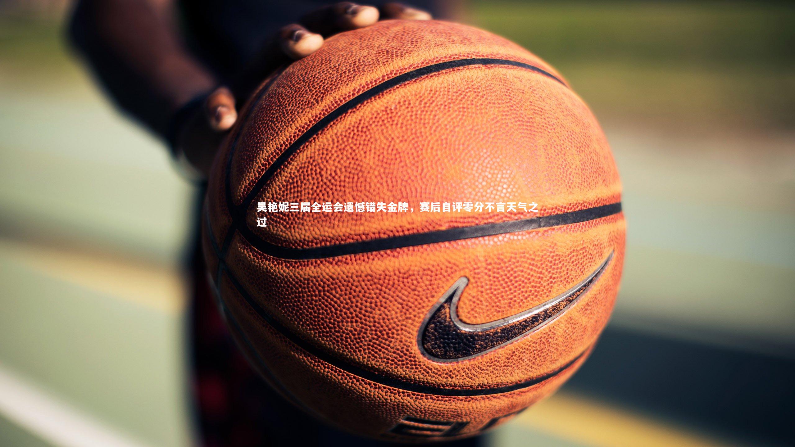 吴艳妮三届全运会遗憾错失金牌，赛后自评零分不言天气之过