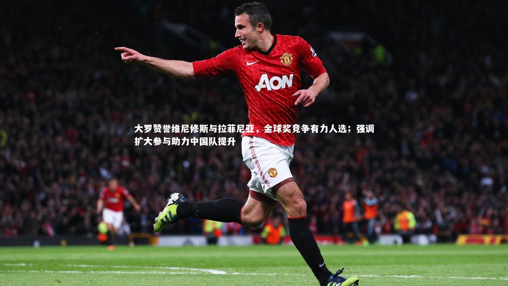 大罗赞誉维尼修斯与拉菲尼亚，金球奖竞争有力人选；强调扩大参与助力中国队提升